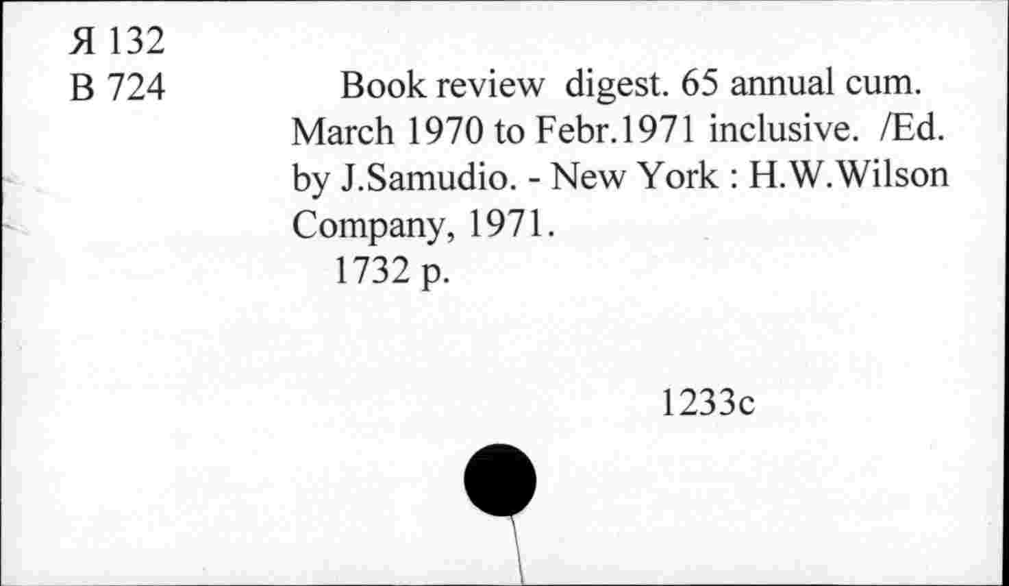 ﻿H 132
B 724	Book review digest. 65 annual cum.
March 1970 to Febr.1971 inclusive. /Ed. by J.Samudio. - New York : H.W. Wilson Company, 1971.
1732 p.
1233c